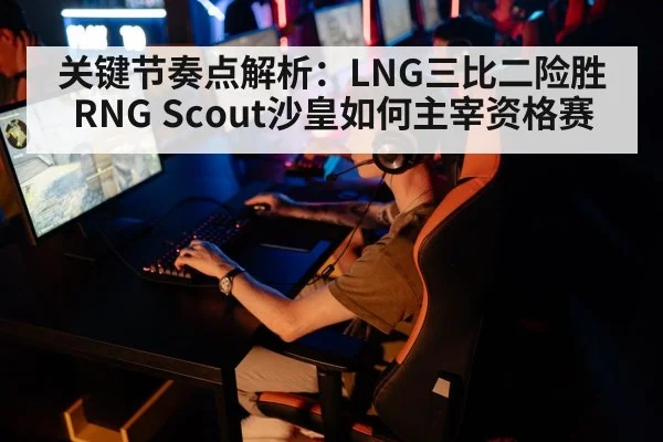 关键节奏点解析:LNG三比二险胜RNG Scout沙皇如何主宰资格赛