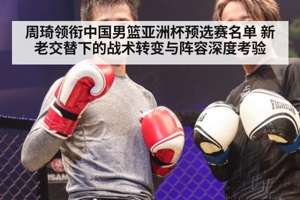 周琦领衔中国男篮亚洲杯预选赛名单 新老交替下的战术转变与阵容深度考验